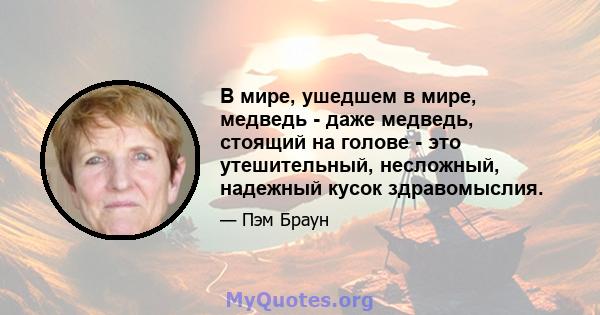 В мире, ушедшем в мире, медведь - даже медведь, стоящий на голове - это утешительный, несложный, надежный кусок здравомыслия.