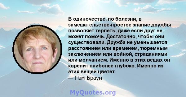 В одиночестве, по болезни, в замешательстве-простое знание дружбы позволяет терпеть, даже если друг не может помочь. Достаточно, чтобы они существовали. Дружба не уменьшается расстоянием или временем, тюремным