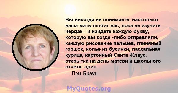 Вы никогда не понимаете, насколько ваша мать любит вас, пока не изучите чердак - и найдете каждую букву, которую вы когда -либо отправляли, каждую рисование пальцев, глиняный горшок, колье из бусинки, пасхальная курица, 