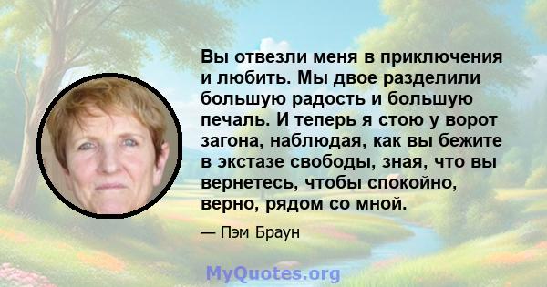 Вы отвезли меня в приключения и любить. Мы двое разделили большую радость и большую печаль. И теперь я стою у ворот загона, наблюдая, как вы бежите в экстазе свободы, зная, что вы вернетесь, чтобы спокойно, верно, рядом 