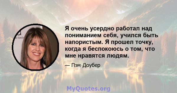 Я очень усердно работал над пониманием себя, учился быть напористым. Я прошел точку, когда я беспокоюсь о том, что мне нравятся людям.