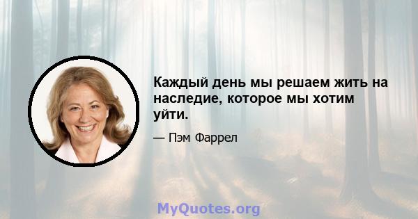 Каждый день мы решаем жить на наследие, которое мы хотим уйти.