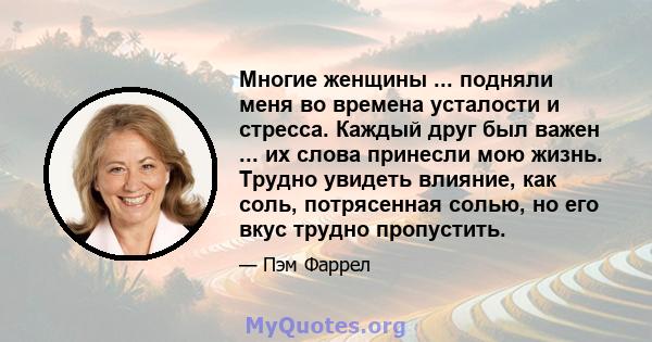 Многие женщины ... подняли меня во времена усталости и стресса. Каждый друг был важен ... их слова принесли мою жизнь. Трудно увидеть влияние, как соль, потрясенная солью, но его вкус трудно пропустить.