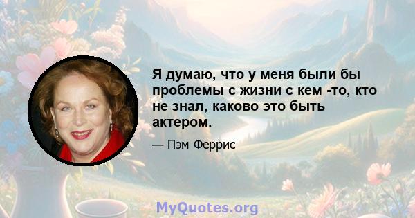 Я думаю, что у меня были бы проблемы с жизни с кем -то, кто не знал, каково это быть актером.