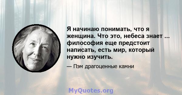 Я начинаю понимать, что я женщина. Что это, небеса знает ... философия еще предстоит написать, есть мир, который нужно изучить.