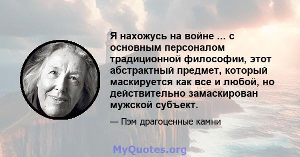 Я нахожусь на войне ... с основным персоналом традиционной философии, этот абстрактный предмет, который маскируется как все и любой, но действительно замаскирован мужской субъект.