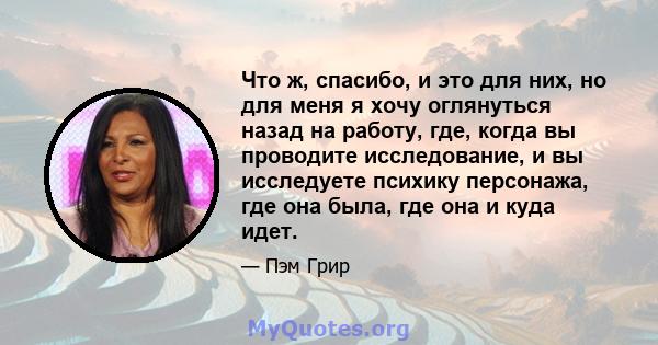 Что ж, спасибо, и это для них, но для меня я хочу оглянуться назад на работу, где, когда вы проводите исследование, и вы исследуете психику персонажа, где она была, где она и куда идет.