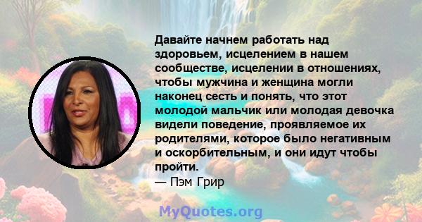 Давайте начнем работать над здоровьем, исцелением в нашем сообществе, исцелении в отношениях, чтобы мужчина и женщина могли наконец сесть и понять, что этот молодой мальчик или молодая девочка видели поведение,