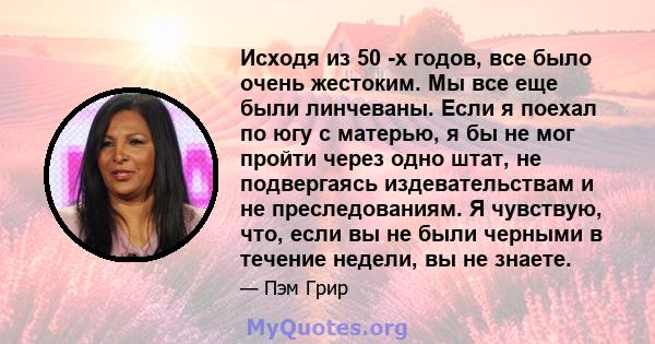 Исходя из 50 -х годов, все было очень жестоким. Мы все еще были линчеваны. Если я поехал по югу с матерью, я бы не мог пройти через одно штат, не подвергаясь издевательствам и не преследованиям. Я чувствую, что, если вы 