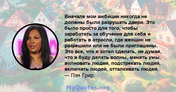 Вначале мои амбиции никогда не должны были разрушать двери. Это было просто для того, чтобы заработать за обучение для себя и работать в отрасли, где женщин не разрешили или не были приглашены. Это все, что я хотел