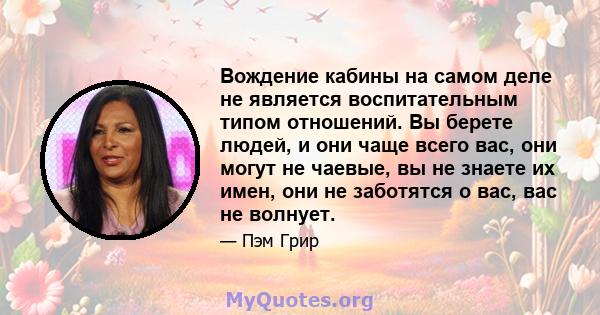 Вождение кабины на самом деле не является воспитательным типом отношений. Вы берете людей, и они чаще всего вас, они могут не чаевые, вы не знаете их имен, они не заботятся о вас, вас не волнует.