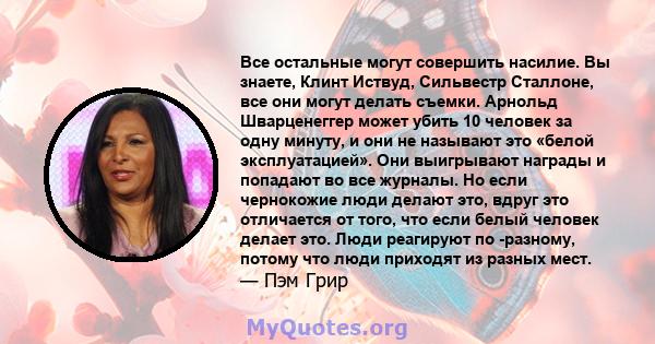 Все остальные могут совершить насилие. Вы знаете, Клинт Иствуд, Сильвестр Сталлоне, все они могут делать съемки. Арнольд Шварценеггер может убить 10 человек за одну минуту, и они не называют это «белой эксплуатацией».