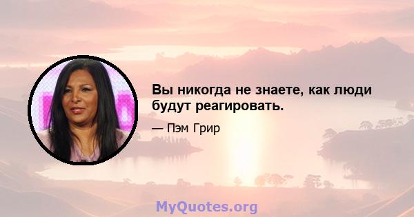 Вы никогда не знаете, как люди будут реагировать.