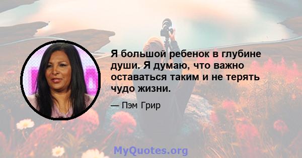 Я большой ребенок в глубине души. Я думаю, что важно оставаться таким и не терять чудо жизни.