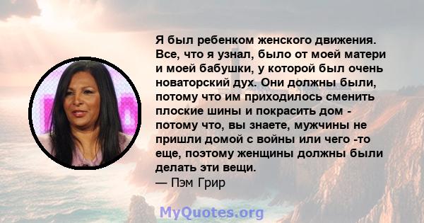 Я был ребенком женского движения. Все, что я узнал, было от моей матери и моей бабушки, у которой был очень новаторский дух. Они должны были, потому что им приходилось сменить плоские шины и покрасить дом - потому что,