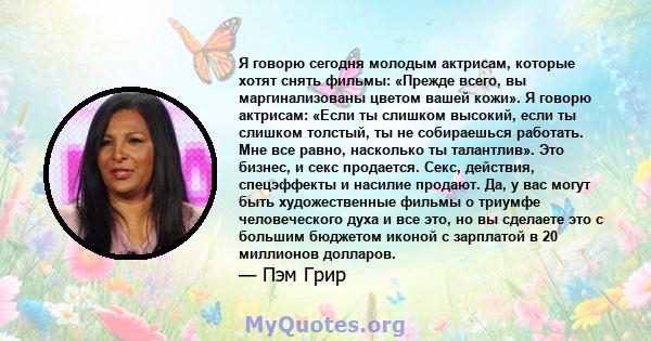 Я говорю сегодня молодым актрисам, которые хотят снять фильмы: «Прежде всего, вы маргинализованы цветом вашей кожи». Я говорю актрисам: «Если ты слишком высокий, если ты слишком толстый, ты не собираешься работать. Мне