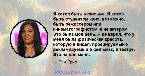 Я хотел быть в фильме. Я хотел быть студентом кино, возможно, быть режиссером или кинематографистом, а не актером. Это была моя цель. Я не верил, что у меня была физическая красота, которую я видел, проецируемый и