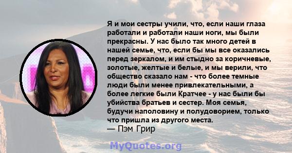 Я и мои сестры учили, что, если наши глаза работали и работали наши ноги, мы были прекрасны. У нас было так много детей в нашей семье, что, если бы мы все оказались перед зеркалом, и им стыдно за коричневые, золотые,