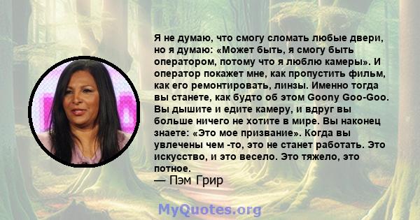 Я не думаю, что смогу сломать любые двери, но я думаю: «Может быть, я смогу быть оператором, потому что я люблю камеры». И оператор покажет мне, как пропустить фильм, как его ремонтировать, линзы. Именно тогда вы