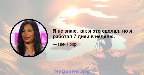 Я не знаю, как я это сделал, но я работал 7 дней в неделю.