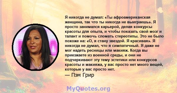 Я никогда не думал: «Ты афроамериканская женщина, так что ты никогда не выиграешь». Я просто занимался карьерой, делая конкурсы красоты для опыта, и чтобы показать свой мозг и талант и помочь сломать стереотипы. Это не