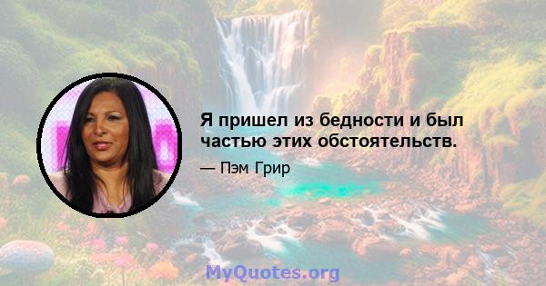 Я пришел из бедности и был частью этих обстоятельств.