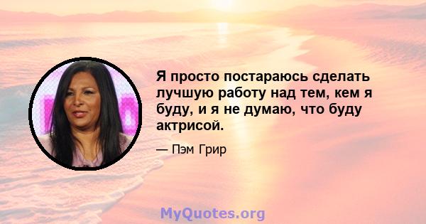 Я просто постараюсь сделать лучшую работу над тем, кем я буду, и я не думаю, что буду актрисой.