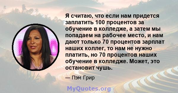 Я считаю, что если нам придется заплатить 100 процентов за обучение в колледже, а затем мы попадаем на рабочее место, и нам дают только 70 процентов зарплат наших коллег, то нам не нужно платить, но 70 процентов наших