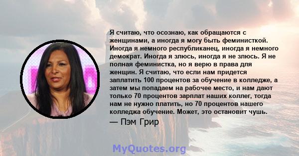 Я считаю, что осознаю, как обращаются с женщинами, а иногда я могу быть феминисткой. Иногда я немного республиканец, иногда я немного демократ. Иногда я злюсь, иногда я не злюсь. Я не полная феминистка, но я верю в