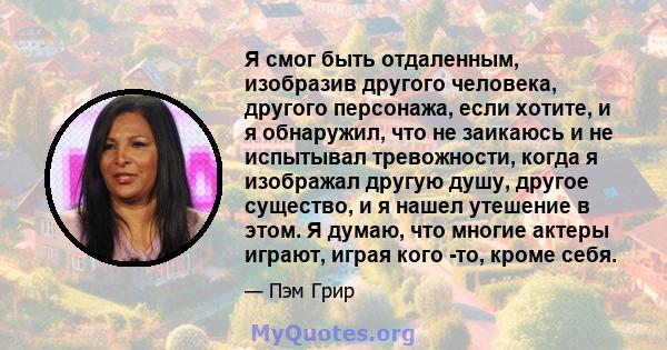 Я смог быть отдаленным, изобразив другого человека, другого персонажа, если хотите, и я обнаружил, что не заикаюсь и не испытывал тревожности, когда я изображал другую душу, другое существо, и я нашел утешение в этом. Я 