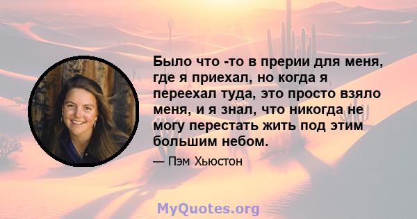 Было что -то в прерии для меня, где я приехал, но когда я переехал туда, это просто взяло меня, и я знал, что никогда не могу перестать жить под этим большим небом.