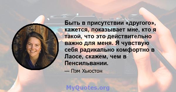 Быть в присутствии «другого», кажется, показывает мне, кто я такой, что это действительно важно для меня. Я чувствую себя радикально комфортно в Лаосе, скажем, чем в Пенсильвании.