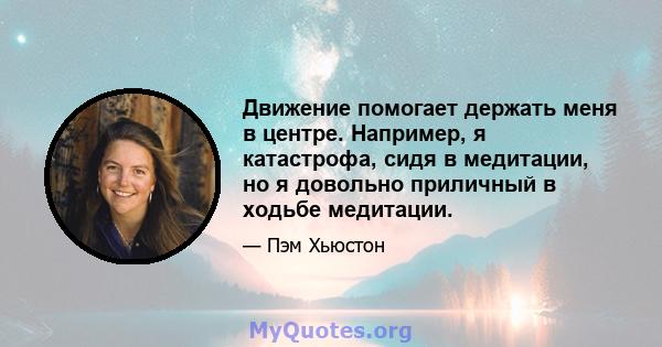 Движение помогает держать меня в центре. Например, я катастрофа, сидя в медитации, но я довольно приличный в ходьбе медитации.