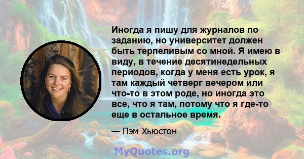 Иногда я пишу для журналов по заданию, но университет должен быть терпеливым со мной. Я имею в виду, в течение десятинедельных периодов, когда у меня есть урок, я там каждый четверг вечером или что-то в этом роде, но