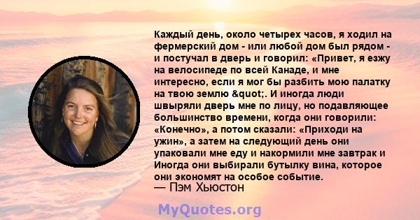 Каждый день, около четырех часов, я ходил на фермерский дом - или любой дом был рядом - и постучал в дверь и говорил: «Привет, я езжу на велосипеде по всей Канаде, и мне интересно, если я мог бы разбить мою палатку на