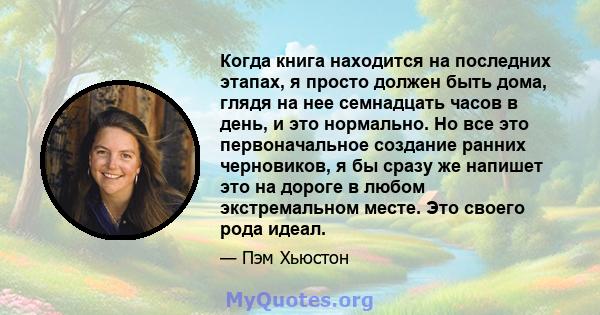 Когда книга находится на последних этапах, я просто должен быть дома, глядя на нее семнадцать часов в день, и это нормально. Но все это первоначальное создание ранних черновиков, я бы сразу же напишет это на дороге в