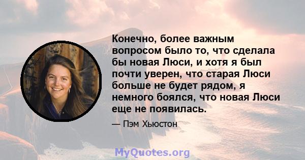 Конечно, более важным вопросом было то, что сделала бы новая Люси, и хотя я был почти уверен, что старая Люси больше не будет рядом, я немного боялся, что новая Люси еще не появилась.