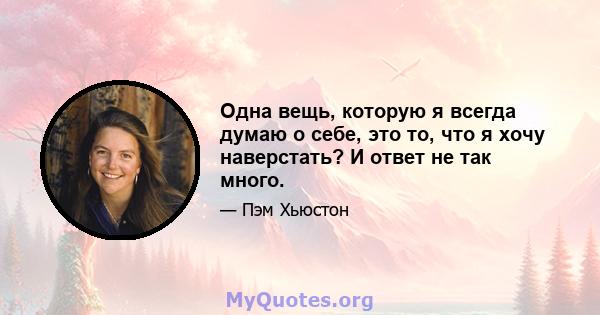 Одна вещь, которую я всегда думаю о себе, это то, что я хочу наверстать? И ответ не так много.