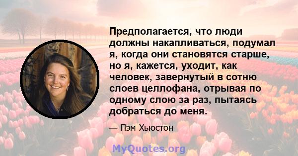 Предполагается, что люди должны накапливаться, подумал я, когда они становятся старше, но я, кажется, уходит, как человек, завернутый в сотню слоев целлофана, отрывая по одному слою за раз, пытаясь добраться до меня.