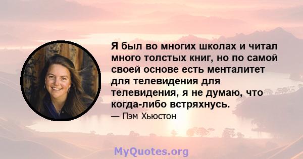 Я был во многих школах и читал много толстых книг, но по самой своей основе есть менталитет для телевидения для телевидения, я не думаю, что когда-либо встряхнусь.