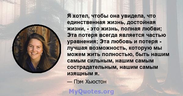 Я хотел, чтобы она увидела, что единственная жизнь, достойная жизни, - это жизнь, полная любви; Эта потеря всегда является частью уравнения; Эта любовь и потеря - лучшая возможность, которую мы можем жить полностью,