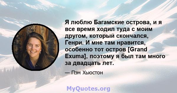 Я люблю Багамские острова, и я все время ходил туда с моим другом, который скончался, Генри. И мне там нравится, особенно тот остров [Grand Exuma], поэтому я был там много за двадцать лет.