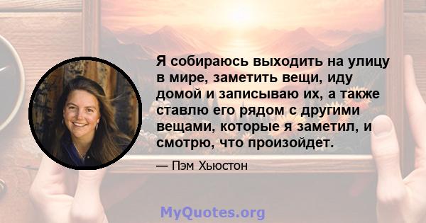 Я собираюсь выходить на улицу в мире, заметить вещи, иду домой и записываю их, а также ставлю его рядом с другими вещами, которые я заметил, и смотрю, что произойдет.