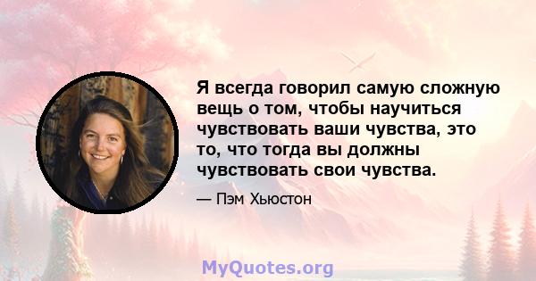 Я всегда говорил самую сложную вещь о том, чтобы научиться чувствовать ваши чувства, это то, что тогда вы должны чувствовать свои чувства.