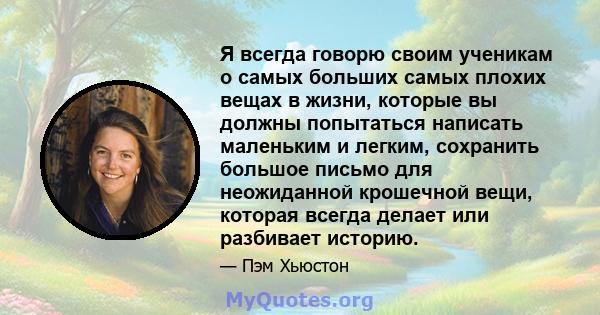 Я всегда говорю своим ученикам о самых больших самых плохих вещах в жизни, которые вы должны попытаться написать маленьким и легким, сохранить большое письмо для неожиданной крошечной вещи, которая всегда делает или