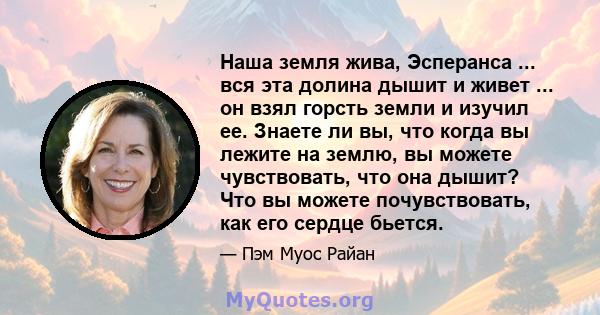 Наша земля жива, Эсперанса ... вся эта долина дышит и живет ... он взял горсть земли и изучил ее. Знаете ли вы, что когда вы лежите на землю, вы можете чувствовать, что она дышит? Что вы можете почувствовать, как его