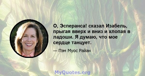 О, Эсперанса! сказал Изабель, прыгая вверх и вниз и хлопая в ладоши. Я думаю, что мое сердце танцует.