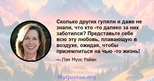 Сколько других гуляли и даже не знали, что кто -то далеко за них заботился? Представьте себе всю эту любовь, плавающую в воздухе, ожидая, чтобы приземлиться на чью -то жизнь!