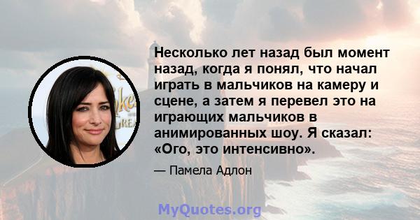 Несколько лет назад был момент назад, когда я понял, что начал играть в мальчиков на камеру и сцене, а затем я перевел это на играющих мальчиков в анимированных шоу. Я сказал: «Ого, это интенсивно».