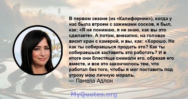 В первом сезоне (из «Калифорнии»), когда у нас была втроем с зажимами сосков, я был, как: «Я не понимаю, я не знаю, как вы это сделаете». А потом, внезапно, на головах висит кран с камерой, и вы, как: «Хорошо. Но как ты 